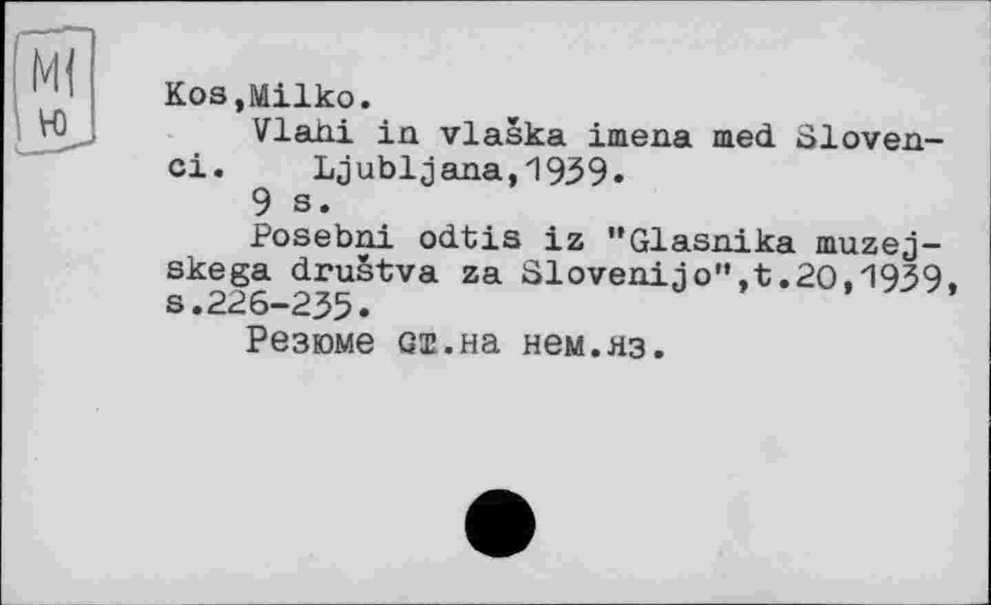 ﻿KoSjMilko.
Vlahi in vlaska imena med Sloven-ci. Ljubljana,1959»
9 s.
Posebni odtis iz "Glasnika muzej-skega drustva za Slovenijo”,t.20,'1939 s.226-235.
Резюме Gi.на нем.яз.